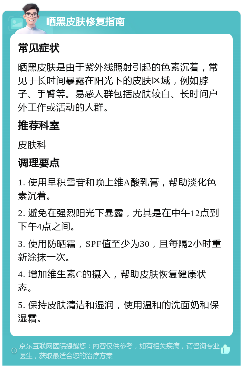 晒黑皮肤修复指南 常见症状 晒黑皮肤是由于紫外线照射引起的色素沉着，常见于长时间暴露在阳光下的皮肤区域，例如脖子、手臂等。易感人群包括皮肤较白、长时间户外工作或活动的人群。 推荐科室 皮肤科 调理要点 1. 使用早积雪苷和晚上维A酸乳膏，帮助淡化色素沉着。 2. 避免在强烈阳光下暴露，尤其是在中午12点到下午4点之间。 3. 使用防晒霜，SPF值至少为30，且每隔2小时重新涂抹一次。 4. 增加维生素C的摄入，帮助皮肤恢复健康状态。 5. 保持皮肤清洁和湿润，使用温和的洗面奶和保湿霜。