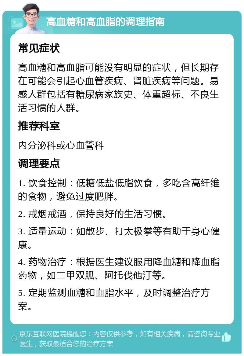 高血糖和高血脂的调理指南 常见症状 高血糖和高血脂可能没有明显的症状，但长期存在可能会引起心血管疾病、肾脏疾病等问题。易感人群包括有糖尿病家族史、体重超标、不良生活习惯的人群。 推荐科室 内分泌科或心血管科 调理要点 1. 饮食控制：低糖低盐低脂饮食，多吃含高纤维的食物，避免过度肥胖。 2. 戒烟戒酒，保持良好的生活习惯。 3. 适量运动：如散步、打太极拳等有助于身心健康。 4. 药物治疗：根据医生建议服用降血糖和降血脂药物，如二甲双胍、阿托伐他汀等。 5. 定期监测血糖和血脂水平，及时调整治疗方案。