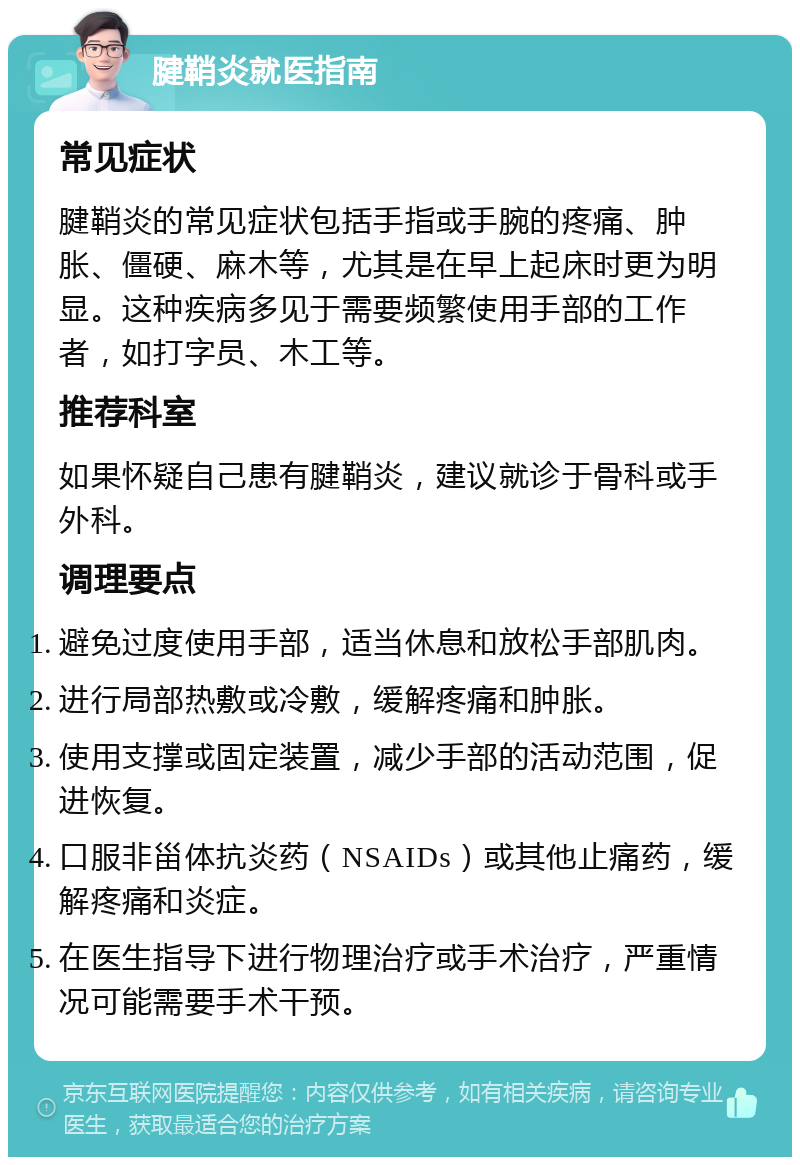 腱鞘炎就医指南 常见症状 腱鞘炎的常见症状包括手指或手腕的疼痛、肿胀、僵硬、麻木等，尤其是在早上起床时更为明显。这种疾病多见于需要频繁使用手部的工作者，如打字员、木工等。 推荐科室 如果怀疑自己患有腱鞘炎，建议就诊于骨科或手外科。 调理要点 避免过度使用手部，适当休息和放松手部肌肉。 进行局部热敷或冷敷，缓解疼痛和肿胀。 使用支撑或固定装置，减少手部的活动范围，促进恢复。 口服非甾体抗炎药（NSAIDs）或其他止痛药，缓解疼痛和炎症。 在医生指导下进行物理治疗或手术治疗，严重情况可能需要手术干预。