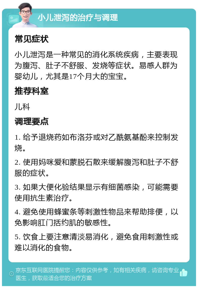 小儿泄泻的治疗与调理 常见症状 小儿泄泻是一种常见的消化系统疾病，主要表现为腹泻、肚子不舒服、发烧等症状。易感人群为婴幼儿，尤其是17个月大的宝宝。 推荐科室 儿科 调理要点 1. 给予退烧药如布洛芬或对乙酰氨基酚来控制发烧。 2. 使用妈咪爱和蒙脱石散来缓解腹泻和肚子不舒服的症状。 3. 如果大便化验结果显示有细菌感染，可能需要使用抗生素治疗。 4. 避免使用蜂蜜条等刺激性物品来帮助排便，以免影响肛门括约肌的敏感性。 5. 饮食上要注意清淡易消化，避免食用刺激性或难以消化的食物。