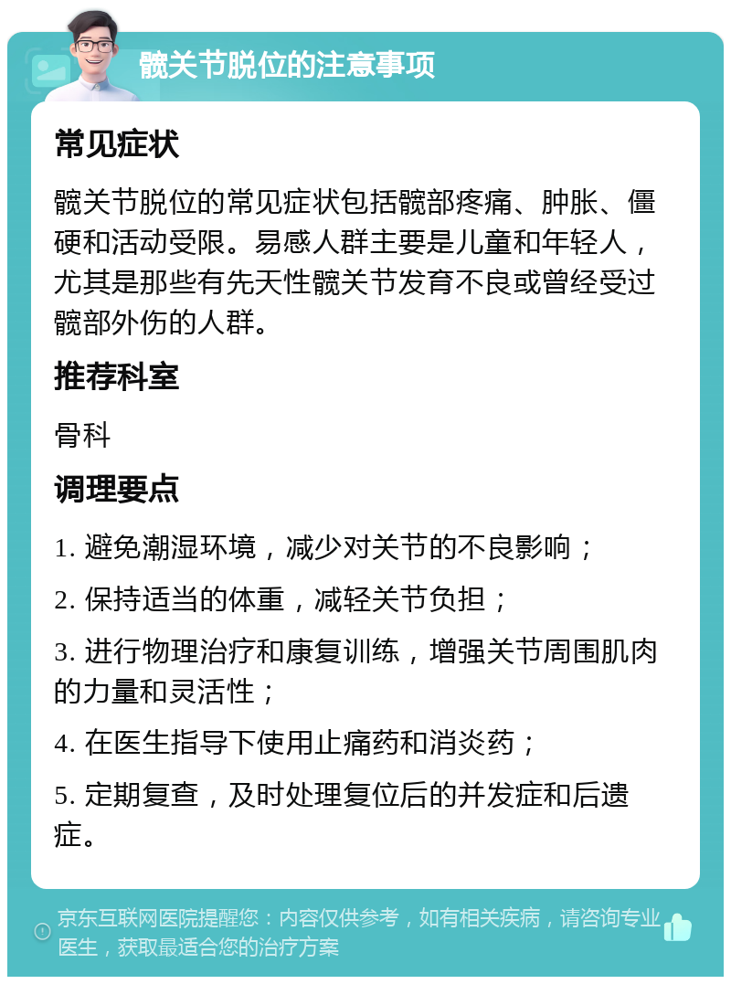 髋关节脱位的注意事项 常见症状 髋关节脱位的常见症状包括髋部疼痛、肿胀、僵硬和活动受限。易感人群主要是儿童和年轻人，尤其是那些有先天性髋关节发育不良或曾经受过髋部外伤的人群。 推荐科室 骨科 调理要点 1. 避免潮湿环境，减少对关节的不良影响； 2. 保持适当的体重，减轻关节负担； 3. 进行物理治疗和康复训练，增强关节周围肌肉的力量和灵活性； 4. 在医生指导下使用止痛药和消炎药； 5. 定期复查，及时处理复位后的并发症和后遗症。