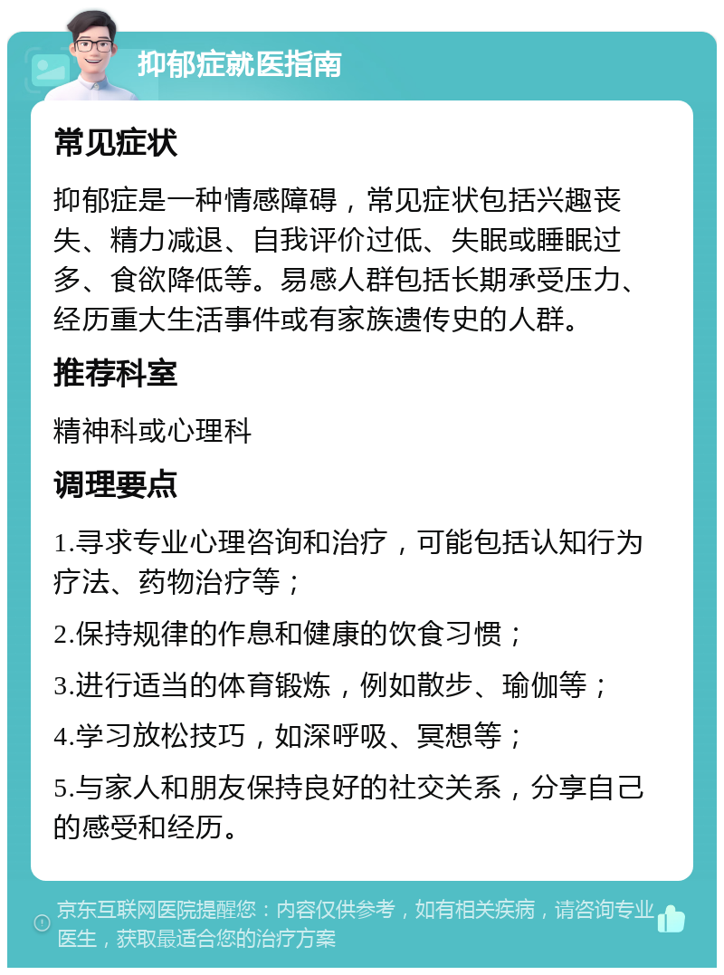 抑郁症就医指南 常见症状 抑郁症是一种情感障碍，常见症状包括兴趣丧失、精力减退、自我评价过低、失眠或睡眠过多、食欲降低等。易感人群包括长期承受压力、经历重大生活事件或有家族遗传史的人群。 推荐科室 精神科或心理科 调理要点 1.寻求专业心理咨询和治疗，可能包括认知行为疗法、药物治疗等； 2.保持规律的作息和健康的饮食习惯； 3.进行适当的体育锻炼，例如散步、瑜伽等； 4.学习放松技巧，如深呼吸、冥想等； 5.与家人和朋友保持良好的社交关系，分享自己的感受和经历。