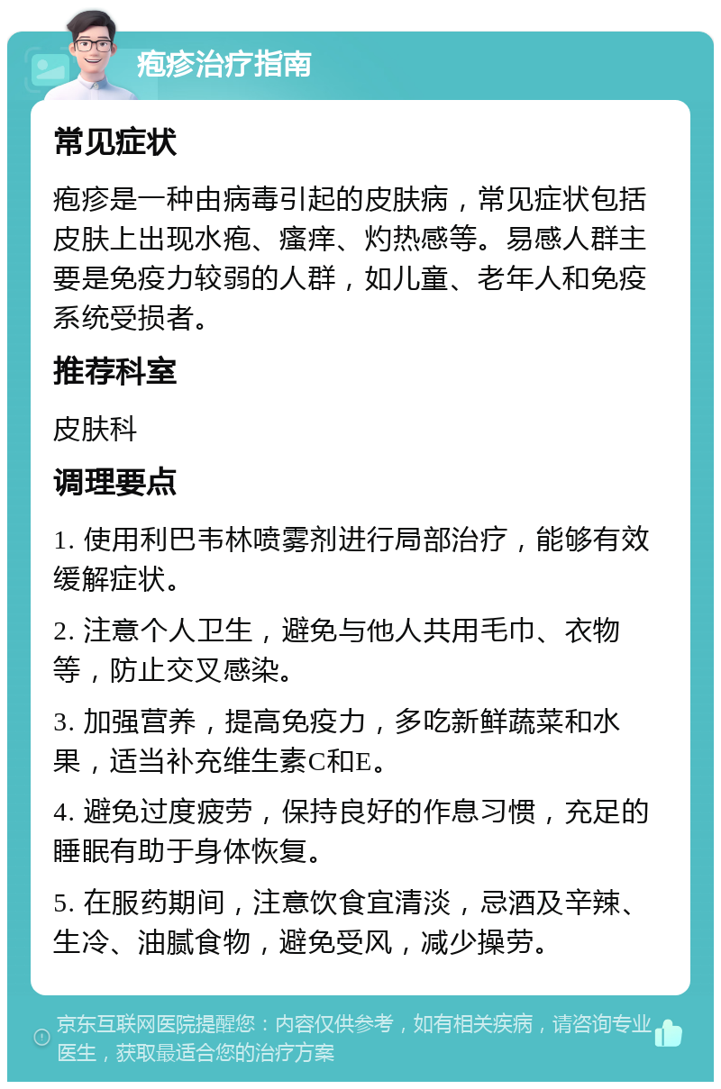 疱疹治疗指南 常见症状 疱疹是一种由病毒引起的皮肤病，常见症状包括皮肤上出现水疱、瘙痒、灼热感等。易感人群主要是免疫力较弱的人群，如儿童、老年人和免疫系统受损者。 推荐科室 皮肤科 调理要点 1. 使用利巴韦林喷雾剂进行局部治疗，能够有效缓解症状。 2. 注意个人卫生，避免与他人共用毛巾、衣物等，防止交叉感染。 3. 加强营养，提高免疫力，多吃新鲜蔬菜和水果，适当补充维生素C和E。 4. 避免过度疲劳，保持良好的作息习惯，充足的睡眠有助于身体恢复。 5. 在服药期间，注意饮食宜清淡，忌酒及辛辣、生冷、油腻食物，避免受风，减少操劳。