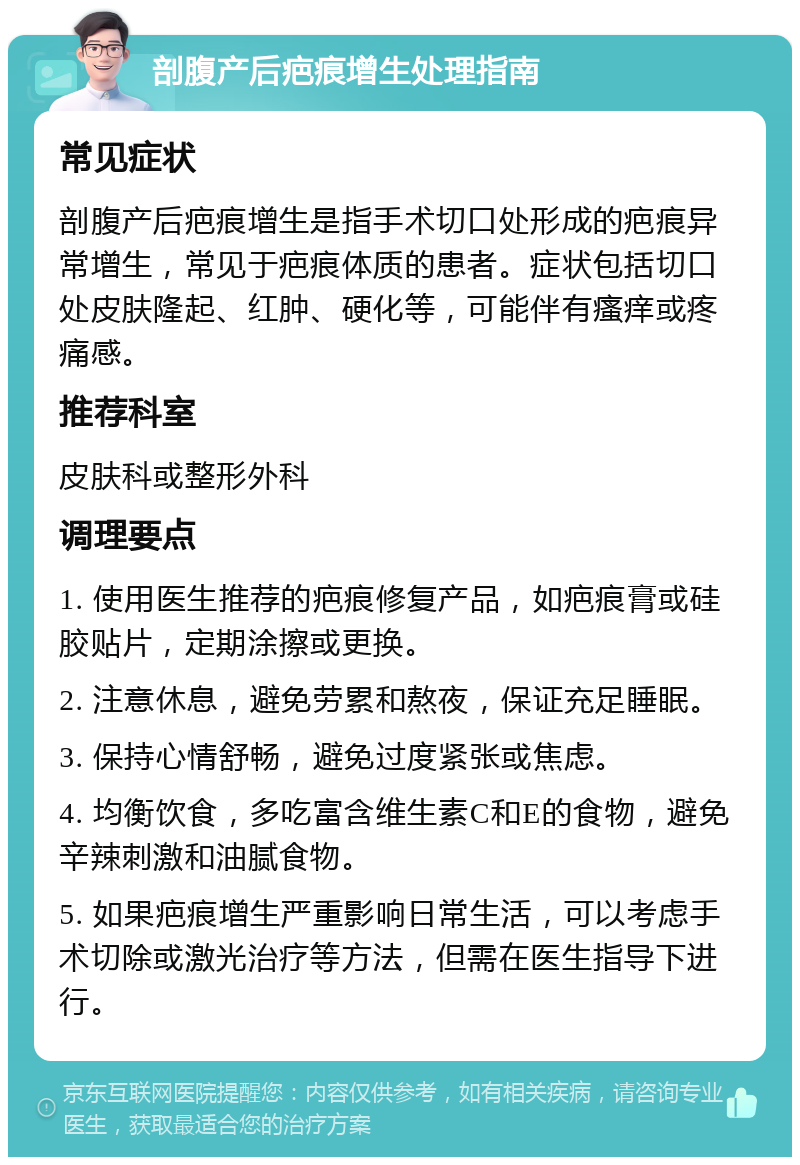 剖腹产后疤痕增生处理指南 常见症状 剖腹产后疤痕增生是指手术切口处形成的疤痕异常增生，常见于疤痕体质的患者。症状包括切口处皮肤隆起、红肿、硬化等，可能伴有瘙痒或疼痛感。 推荐科室 皮肤科或整形外科 调理要点 1. 使用医生推荐的疤痕修复产品，如疤痕膏或硅胶贴片，定期涂擦或更换。 2. 注意休息，避免劳累和熬夜，保证充足睡眠。 3. 保持心情舒畅，避免过度紧张或焦虑。 4. 均衡饮食，多吃富含维生素C和E的食物，避免辛辣刺激和油腻食物。 5. 如果疤痕增生严重影响日常生活，可以考虑手术切除或激光治疗等方法，但需在医生指导下进行。