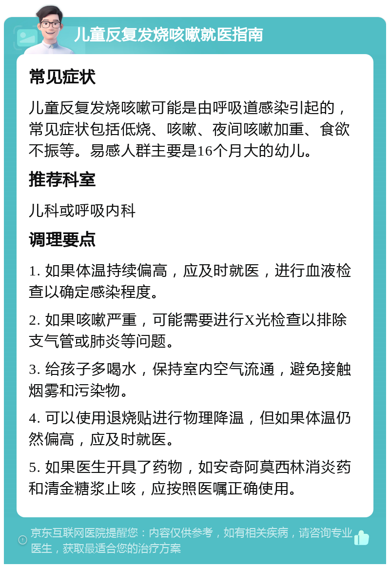 儿童反复发烧咳嗽就医指南 常见症状 儿童反复发烧咳嗽可能是由呼吸道感染引起的，常见症状包括低烧、咳嗽、夜间咳嗽加重、食欲不振等。易感人群主要是16个月大的幼儿。 推荐科室 儿科或呼吸内科 调理要点 1. 如果体温持续偏高，应及时就医，进行血液检查以确定感染程度。 2. 如果咳嗽严重，可能需要进行X光检查以排除支气管或肺炎等问题。 3. 给孩子多喝水，保持室内空气流通，避免接触烟雾和污染物。 4. 可以使用退烧贴进行物理降温，但如果体温仍然偏高，应及时就医。 5. 如果医生开具了药物，如安奇阿莫西林消炎药和清金糖浆止咳，应按照医嘱正确使用。