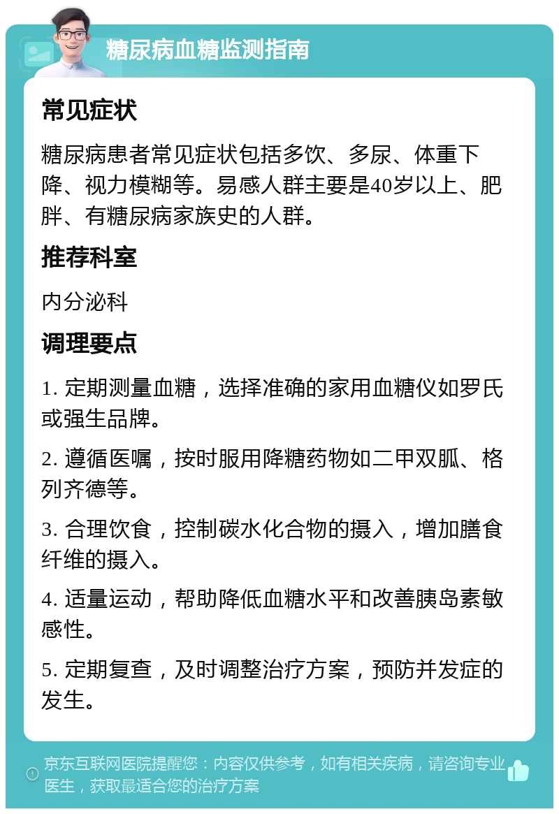 糖尿病血糖监测指南 常见症状 糖尿病患者常见症状包括多饮、多尿、体重下降、视力模糊等。易感人群主要是40岁以上、肥胖、有糖尿病家族史的人群。 推荐科室 内分泌科 调理要点 1. 定期测量血糖，选择准确的家用血糖仪如罗氏或强生品牌。 2. 遵循医嘱，按时服用降糖药物如二甲双胍、格列齐德等。 3. 合理饮食，控制碳水化合物的摄入，增加膳食纤维的摄入。 4. 适量运动，帮助降低血糖水平和改善胰岛素敏感性。 5. 定期复查，及时调整治疗方案，预防并发症的发生。