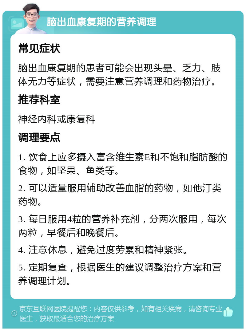 脑出血康复期的营养调理 常见症状 脑出血康复期的患者可能会出现头晕、乏力、肢体无力等症状，需要注意营养调理和药物治疗。 推荐科室 神经内科或康复科 调理要点 1. 饮食上应多摄入富含维生素E和不饱和脂肪酸的食物，如坚果、鱼类等。 2. 可以适量服用辅助改善血脂的药物，如他汀类药物。 3. 每日服用4粒的营养补充剂，分两次服用，每次两粒，早餐后和晚餐后。 4. 注意休息，避免过度劳累和精神紧张。 5. 定期复查，根据医生的建议调整治疗方案和营养调理计划。