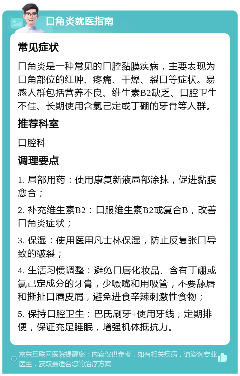 口角炎就医指南 常见症状 口角炎是一种常见的口腔黏膜疾病，主要表现为口角部位的红肿、疼痛、干燥、裂口等症状。易感人群包括营养不良、维生素B2缺乏、口腔卫生不佳、长期使用含氯己定或丁硼的牙膏等人群。 推荐科室 口腔科 调理要点 1. 局部用药：使用康复新液局部涂抹，促进黏膜愈合； 2. 补充维生素B2：口服维生素B2或复合B，改善口角炎症状； 3. 保湿：使用医用凡士林保湿，防止反复张口导致的皲裂； 4. 生活习惯调整：避免口唇化妆品、含有丁硼或氯己定成分的牙膏，少噘嘴和用吸管，不要舔唇和撕扯口唇皮屑，避免进食辛辣刺激性食物； 5. 保持口腔卫生：巴氏刷牙+使用牙线，定期排便，保证充足睡眠，增强机体抵抗力。