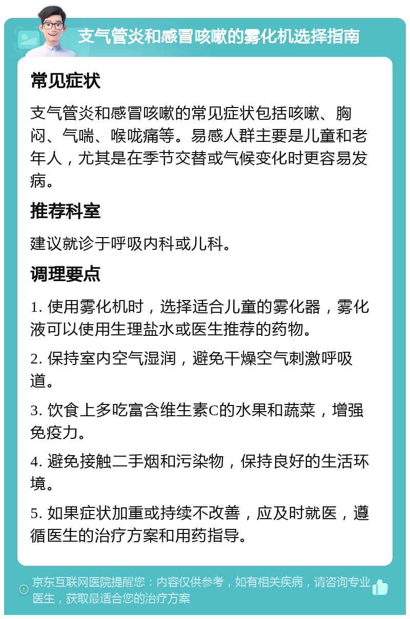 支气管炎和感冒咳嗽的雾化机选择指南 常见症状 支气管炎和感冒咳嗽的常见症状包括咳嗽、胸闷、气喘、喉咙痛等。易感人群主要是儿童和老年人，尤其是在季节交替或气候变化时更容易发病。 推荐科室 建议就诊于呼吸内科或儿科。 调理要点 1. 使用雾化机时，选择适合儿童的雾化器，雾化液可以使用生理盐水或医生推荐的药物。 2. 保持室内空气湿润，避免干燥空气刺激呼吸道。 3. 饮食上多吃富含维生素C的水果和蔬菜，增强免疫力。 4. 避免接触二手烟和污染物，保持良好的生活环境。 5. 如果症状加重或持续不改善，应及时就医，遵循医生的治疗方案和用药指导。