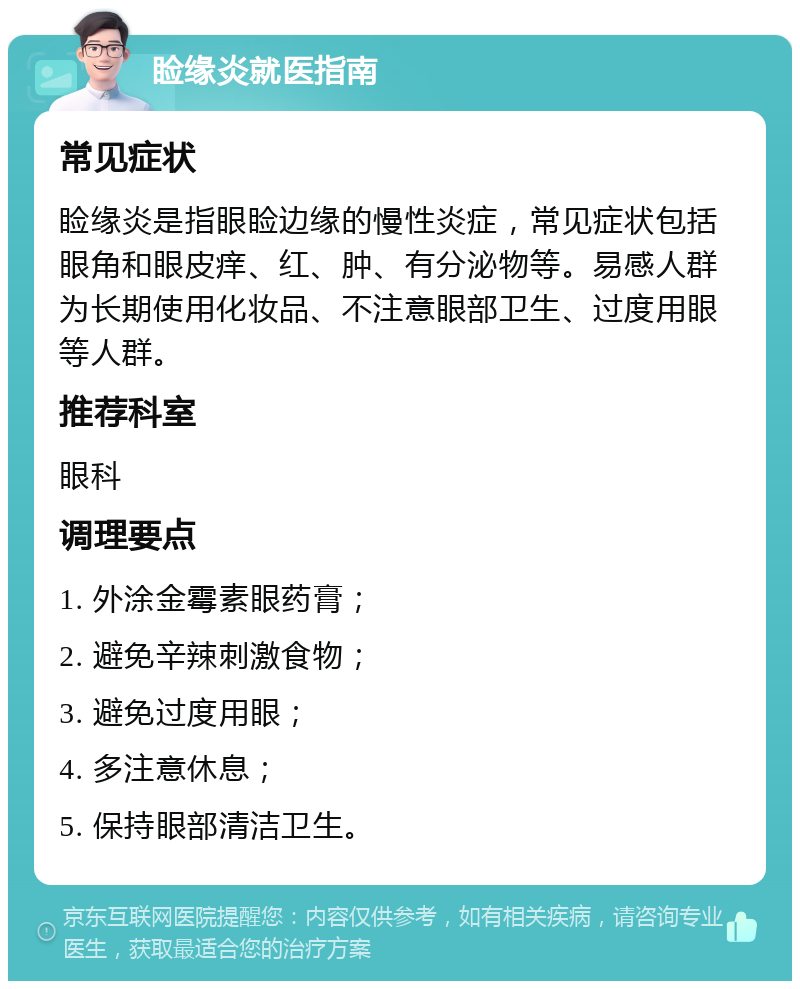 睑缘炎就医指南 常见症状 睑缘炎是指眼睑边缘的慢性炎症，常见症状包括眼角和眼皮痒、红、肿、有分泌物等。易感人群为长期使用化妆品、不注意眼部卫生、过度用眼等人群。 推荐科室 眼科 调理要点 1. 外涂金霉素眼药膏； 2. 避免辛辣刺激食物； 3. 避免过度用眼； 4. 多注意休息； 5. 保持眼部清洁卫生。