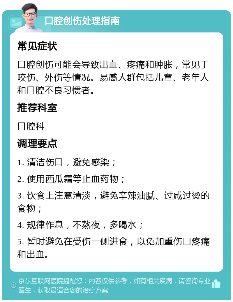 口腔创伤处理指南 常见症状 口腔创伤可能会导致出血、疼痛和肿胀，常见于咬伤、外伤等情况。易感人群包括儿童、老年人和口腔不良习惯者。 推荐科室 口腔科 调理要点 1. 清洁伤口，避免感染； 2. 使用西瓜霜等止血药物； 3. 饮食上注意清淡，避免辛辣油腻、过咸过烫的食物； 4. 规律作息，不熬夜，多喝水； 5. 暂时避免在受伤一侧进食，以免加重伤口疼痛和出血。