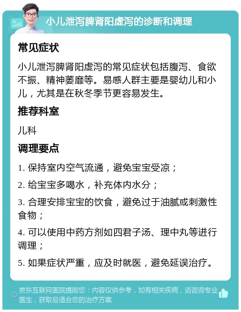 小儿泄泻脾肾阳虚泻的诊断和调理 常见症状 小儿泄泻脾肾阳虚泻的常见症状包括腹泻、食欲不振、精神萎靡等。易感人群主要是婴幼儿和小儿，尤其是在秋冬季节更容易发生。 推荐科室 儿科 调理要点 1. 保持室内空气流通，避免宝宝受凉； 2. 给宝宝多喝水，补充体内水分； 3. 合理安排宝宝的饮食，避免过于油腻或刺激性食物； 4. 可以使用中药方剂如四君子汤、理中丸等进行调理； 5. 如果症状严重，应及时就医，避免延误治疗。