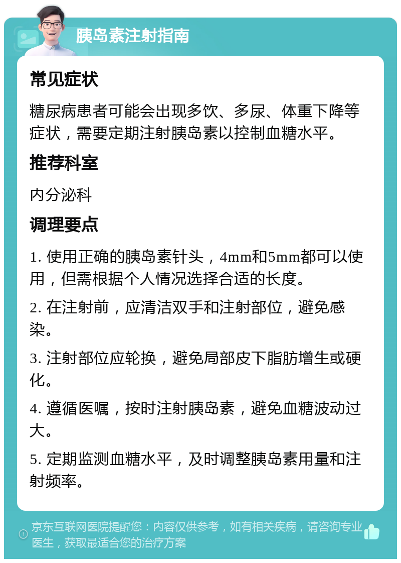 胰岛素注射指南 常见症状 糖尿病患者可能会出现多饮、多尿、体重下降等症状，需要定期注射胰岛素以控制血糖水平。 推荐科室 内分泌科 调理要点 1. 使用正确的胰岛素针头，4mm和5mm都可以使用，但需根据个人情况选择合适的长度。 2. 在注射前，应清洁双手和注射部位，避免感染。 3. 注射部位应轮换，避免局部皮下脂肪增生或硬化。 4. 遵循医嘱，按时注射胰岛素，避免血糖波动过大。 5. 定期监测血糖水平，及时调整胰岛素用量和注射频率。