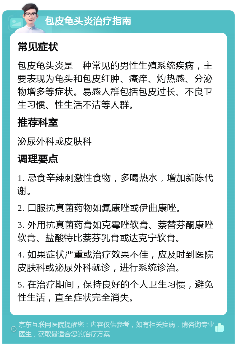 包皮龟头炎治疗指南 常见症状 包皮龟头炎是一种常见的男性生殖系统疾病，主要表现为龟头和包皮红肿、瘙痒、灼热感、分泌物增多等症状。易感人群包括包皮过长、不良卫生习惯、性生活不洁等人群。 推荐科室 泌尿外科或皮肤科 调理要点 1. 忌食辛辣刺激性食物，多喝热水，增加新陈代谢。 2. 口服抗真菌药物如氟康唑或伊曲康唑。 3. 外用抗真菌药膏如克霉唑软膏、萘替芬酮康唑软膏、盐酸特比萘芬乳膏或达克宁软膏。 4. 如果症状严重或治疗效果不佳，应及时到医院皮肤科或泌尿外科就诊，进行系统诊治。 5. 在治疗期间，保持良好的个人卫生习惯，避免性生活，直至症状完全消失。