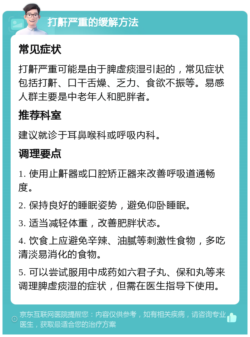 打鼾严重的缓解方法 常见症状 打鼾严重可能是由于脾虚痰湿引起的，常见症状包括打鼾、口干舌燥、乏力、食欲不振等。易感人群主要是中老年人和肥胖者。 推荐科室 建议就诊于耳鼻喉科或呼吸内科。 调理要点 1. 使用止鼾器或口腔矫正器来改善呼吸道通畅度。 2. 保持良好的睡眠姿势，避免仰卧睡眠。 3. 适当减轻体重，改善肥胖状态。 4. 饮食上应避免辛辣、油腻等刺激性食物，多吃清淡易消化的食物。 5. 可以尝试服用中成药如六君子丸、保和丸等来调理脾虚痰湿的症状，但需在医生指导下使用。