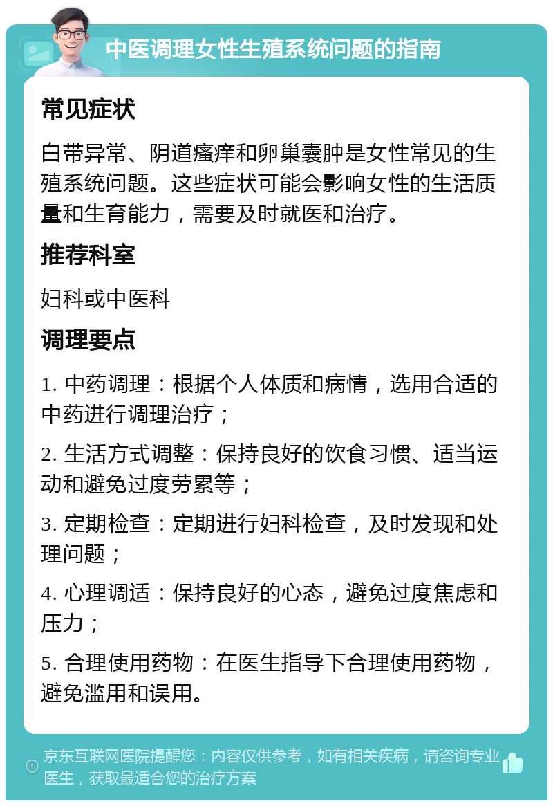 中医调理女性生殖系统问题的指南 常见症状 白带异常、阴道瘙痒和卵巢囊肿是女性常见的生殖系统问题。这些症状可能会影响女性的生活质量和生育能力，需要及时就医和治疗。 推荐科室 妇科或中医科 调理要点 1. 中药调理：根据个人体质和病情，选用合适的中药进行调理治疗； 2. 生活方式调整：保持良好的饮食习惯、适当运动和避免过度劳累等； 3. 定期检查：定期进行妇科检查，及时发现和处理问题； 4. 心理调适：保持良好的心态，避免过度焦虑和压力； 5. 合理使用药物：在医生指导下合理使用药物，避免滥用和误用。