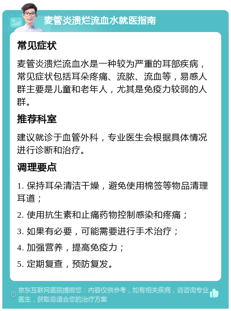 麦管炎溃烂流血水就医指南 常见症状 麦管炎溃烂流血水是一种较为严重的耳部疾病，常见症状包括耳朵疼痛、流脓、流血等，易感人群主要是儿童和老年人，尤其是免疫力较弱的人群。 推荐科室 建议就诊于血管外科，专业医生会根据具体情况进行诊断和治疗。 调理要点 1. 保持耳朵清洁干燥，避免使用棉签等物品清理耳道； 2. 使用抗生素和止痛药物控制感染和疼痛； 3. 如果有必要，可能需要进行手术治疗； 4. 加强营养，提高免疫力； 5. 定期复查，预防复发。