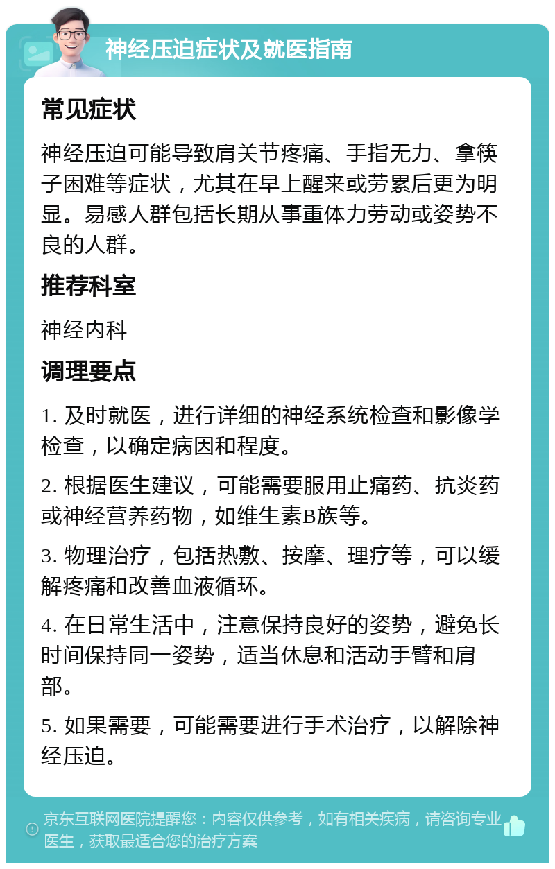 神经压迫症状及就医指南 常见症状 神经压迫可能导致肩关节疼痛、手指无力、拿筷子困难等症状，尤其在早上醒来或劳累后更为明显。易感人群包括长期从事重体力劳动或姿势不良的人群。 推荐科室 神经内科 调理要点 1. 及时就医，进行详细的神经系统检查和影像学检查，以确定病因和程度。 2. 根据医生建议，可能需要服用止痛药、抗炎药或神经营养药物，如维生素B族等。 3. 物理治疗，包括热敷、按摩、理疗等，可以缓解疼痛和改善血液循环。 4. 在日常生活中，注意保持良好的姿势，避免长时间保持同一姿势，适当休息和活动手臂和肩部。 5. 如果需要，可能需要进行手术治疗，以解除神经压迫。