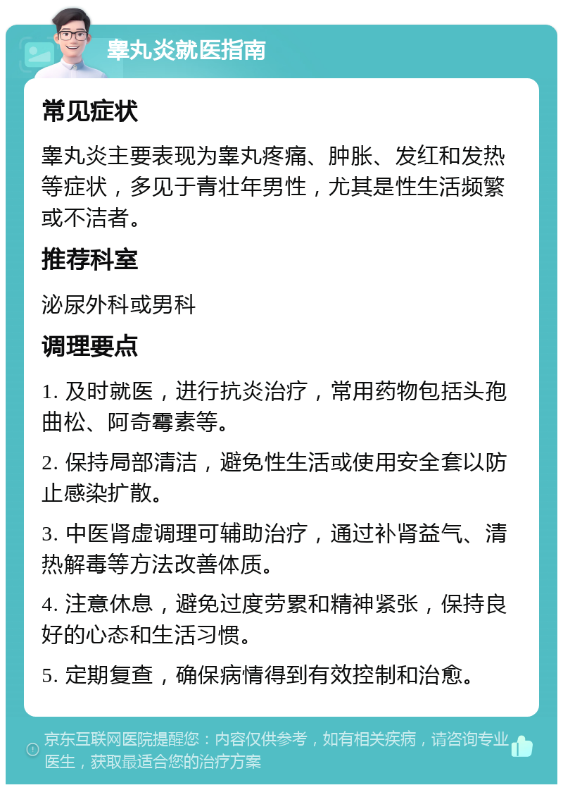 睾丸炎就医指南 常见症状 睾丸炎主要表现为睾丸疼痛、肿胀、发红和发热等症状，多见于青壮年男性，尤其是性生活频繁或不洁者。 推荐科室 泌尿外科或男科 调理要点 1. 及时就医，进行抗炎治疗，常用药物包括头孢曲松、阿奇霉素等。 2. 保持局部清洁，避免性生活或使用安全套以防止感染扩散。 3. 中医肾虚调理可辅助治疗，通过补肾益气、清热解毒等方法改善体质。 4. 注意休息，避免过度劳累和精神紧张，保持良好的心态和生活习惯。 5. 定期复查，确保病情得到有效控制和治愈。