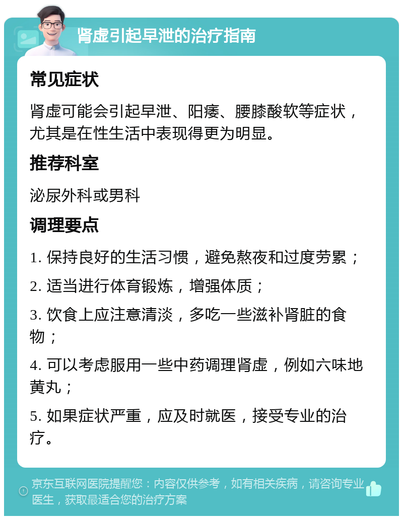 肾虚引起早泄的治疗指南 常见症状 肾虚可能会引起早泄、阳痿、腰膝酸软等症状，尤其是在性生活中表现得更为明显。 推荐科室 泌尿外科或男科 调理要点 1. 保持良好的生活习惯，避免熬夜和过度劳累； 2. 适当进行体育锻炼，增强体质； 3. 饮食上应注意清淡，多吃一些滋补肾脏的食物； 4. 可以考虑服用一些中药调理肾虚，例如六味地黄丸； 5. 如果症状严重，应及时就医，接受专业的治疗。