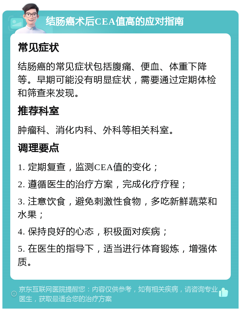 结肠癌术后CEA值高的应对指南 常见症状 结肠癌的常见症状包括腹痛、便血、体重下降等。早期可能没有明显症状，需要通过定期体检和筛查来发现。 推荐科室 肿瘤科、消化内科、外科等相关科室。 调理要点 1. 定期复查，监测CEA值的变化； 2. 遵循医生的治疗方案，完成化疗疗程； 3. 注意饮食，避免刺激性食物，多吃新鲜蔬菜和水果； 4. 保持良好的心态，积极面对疾病； 5. 在医生的指导下，适当进行体育锻炼，增强体质。