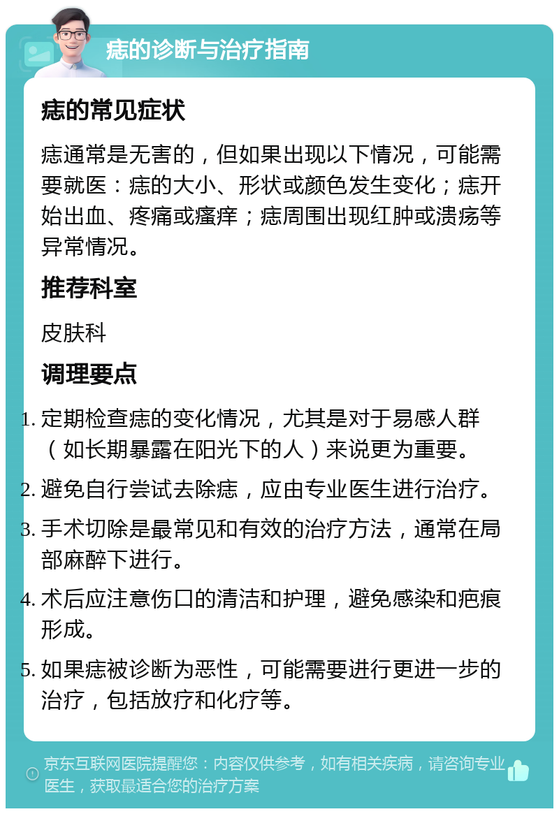 痣的诊断与治疗指南 痣的常见症状 痣通常是无害的，但如果出现以下情况，可能需要就医：痣的大小、形状或颜色发生变化；痣开始出血、疼痛或瘙痒；痣周围出现红肿或溃疡等异常情况。 推荐科室 皮肤科 调理要点 定期检查痣的变化情况，尤其是对于易感人群（如长期暴露在阳光下的人）来说更为重要。 避免自行尝试去除痣，应由专业医生进行治疗。 手术切除是最常见和有效的治疗方法，通常在局部麻醉下进行。 术后应注意伤口的清洁和护理，避免感染和疤痕形成。 如果痣被诊断为恶性，可能需要进行更进一步的治疗，包括放疗和化疗等。