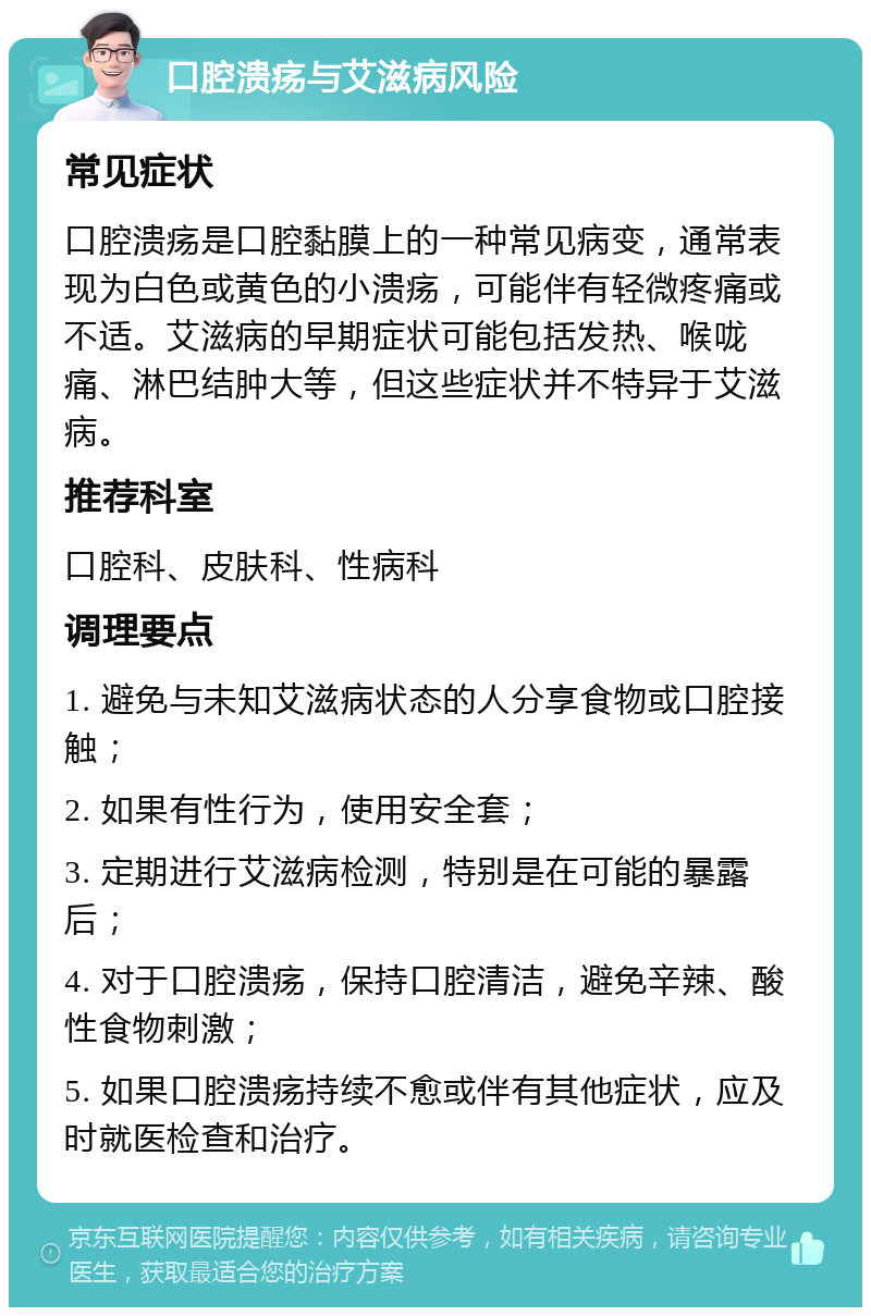 口腔溃疡与艾滋病风险 常见症状 口腔溃疡是口腔黏膜上的一种常见病变，通常表现为白色或黄色的小溃疡，可能伴有轻微疼痛或不适。艾滋病的早期症状可能包括发热、喉咙痛、淋巴结肿大等，但这些症状并不特异于艾滋病。 推荐科室 口腔科、皮肤科、性病科 调理要点 1. 避免与未知艾滋病状态的人分享食物或口腔接触； 2. 如果有性行为，使用安全套； 3. 定期进行艾滋病检测，特别是在可能的暴露后； 4. 对于口腔溃疡，保持口腔清洁，避免辛辣、酸性食物刺激； 5. 如果口腔溃疡持续不愈或伴有其他症状，应及时就医检查和治疗。