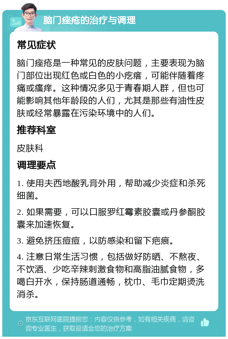 脑门痤疮的治疗与调理 常见症状 脑门痤疮是一种常见的皮肤问题，主要表现为脑门部位出现红色或白色的小疙瘩，可能伴随着疼痛或瘙痒。这种情况多见于青春期人群，但也可能影响其他年龄段的人们，尤其是那些有油性皮肤或经常暴露在污染环境中的人们。 推荐科室 皮肤科 调理要点 1. 使用夫西地酸乳膏外用，帮助减少炎症和杀死细菌。 2. 如果需要，可以口服罗红霉素胶囊或丹参酮胶囊来加速恢复。 3. 避免挤压痘痘，以防感染和留下疤痕。 4. 注意日常生活习惯，包括做好防晒、不熬夜、不饮酒、少吃辛辣刺激食物和高脂油腻食物，多喝白开水，保持肠道通畅，枕巾、毛巾定期烫洗消杀。