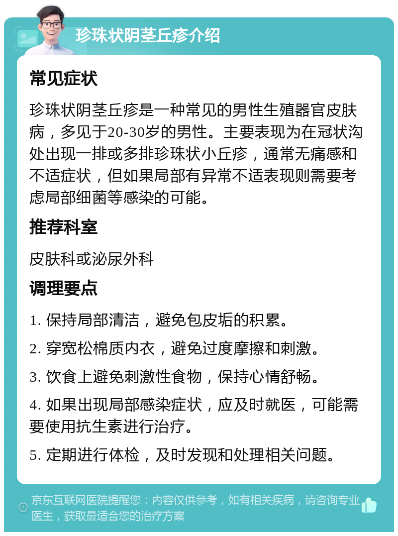 珍珠状阴茎丘疹介绍 常见症状 珍珠状阴茎丘疹是一种常见的男性生殖器官皮肤病，多见于20-30岁的男性。主要表现为在冠状沟处出现一排或多排珍珠状小丘疹，通常无痛感和不适症状，但如果局部有异常不适表现则需要考虑局部细菌等感染的可能。 推荐科室 皮肤科或泌尿外科 调理要点 1. 保持局部清洁，避免包皮垢的积累。 2. 穿宽松棉质内衣，避免过度摩擦和刺激。 3. 饮食上避免刺激性食物，保持心情舒畅。 4. 如果出现局部感染症状，应及时就医，可能需要使用抗生素进行治疗。 5. 定期进行体检，及时发现和处理相关问题。