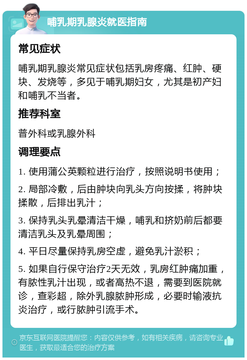 哺乳期乳腺炎就医指南 常见症状 哺乳期乳腺炎常见症状包括乳房疼痛、红肿、硬块、发烧等，多见于哺乳期妇女，尤其是初产妇和哺乳不当者。 推荐科室 普外科或乳腺外科 调理要点 1. 使用蒲公英颗粒进行治疗，按照说明书使用； 2. 局部冷敷，后由肿块向乳头方向按揉，将肿块揉散，后排出乳汁； 3. 保持乳头乳晕清洁干燥，哺乳和挤奶前后都要清洁乳头及乳晕周围； 4. 平日尽量保持乳房空虚，避免乳汁淤积； 5. 如果自行保守治疗2天无效，乳房红肿痛加重，有脓性乳汁出现，或者高热不退，需要到医院就诊，查彩超，除外乳腺脓肿形成，必要时输液抗炎治疗，或行脓肿引流手术。