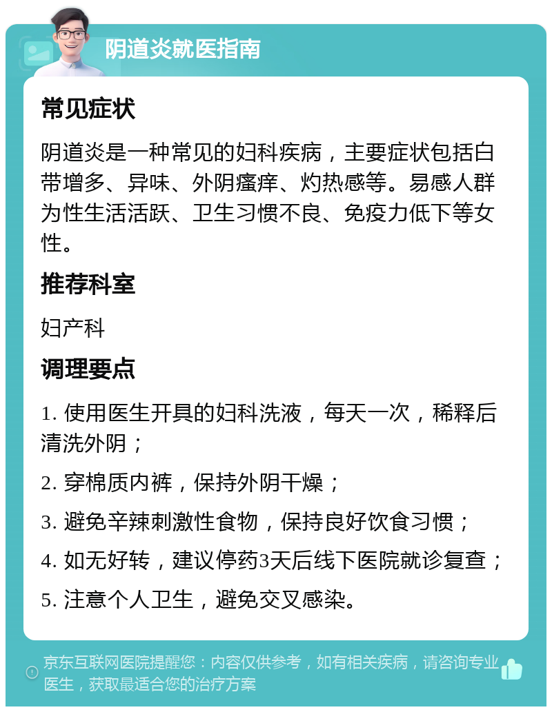 阴道炎就医指南 常见症状 阴道炎是一种常见的妇科疾病，主要症状包括白带增多、异味、外阴瘙痒、灼热感等。易感人群为性生活活跃、卫生习惯不良、免疫力低下等女性。 推荐科室 妇产科 调理要点 1. 使用医生开具的妇科洗液，每天一次，稀释后清洗外阴； 2. 穿棉质内裤，保持外阴干燥； 3. 避免辛辣刺激性食物，保持良好饮食习惯； 4. 如无好转，建议停药3天后线下医院就诊复查； 5. 注意个人卫生，避免交叉感染。