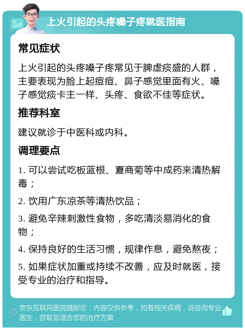 上火引起的头疼嗓子疼就医指南 常见症状 上火引起的头疼嗓子疼常见于脾虚痰盛的人群，主要表现为脸上起痘痘、鼻子感觉里面有火、嗓子感觉痰卡主一样、头疼、食欲不佳等症状。 推荐科室 建议就诊于中医科或内科。 调理要点 1. 可以尝试吃板蓝根、夏商菊等中成药来清热解毒； 2. 饮用广东凉茶等清热饮品； 3. 避免辛辣刺激性食物，多吃清淡易消化的食物； 4. 保持良好的生活习惯，规律作息，避免熬夜； 5. 如果症状加重或持续不改善，应及时就医，接受专业的治疗和指导。