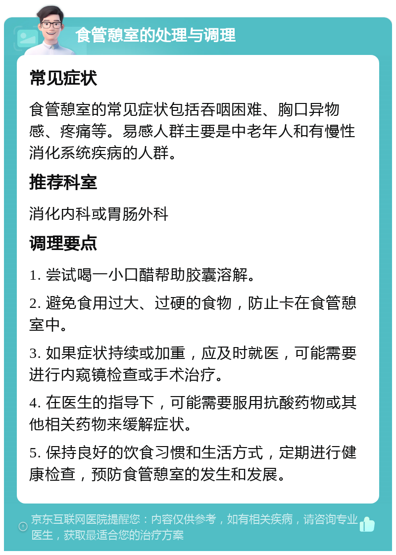 食管憩室的处理与调理 常见症状 食管憩室的常见症状包括吞咽困难、胸口异物感、疼痛等。易感人群主要是中老年人和有慢性消化系统疾病的人群。 推荐科室 消化内科或胃肠外科 调理要点 1. 尝试喝一小口醋帮助胶囊溶解。 2. 避免食用过大、过硬的食物，防止卡在食管憩室中。 3. 如果症状持续或加重，应及时就医，可能需要进行内窥镜检查或手术治疗。 4. 在医生的指导下，可能需要服用抗酸药物或其他相关药物来缓解症状。 5. 保持良好的饮食习惯和生活方式，定期进行健康检查，预防食管憩室的发生和发展。