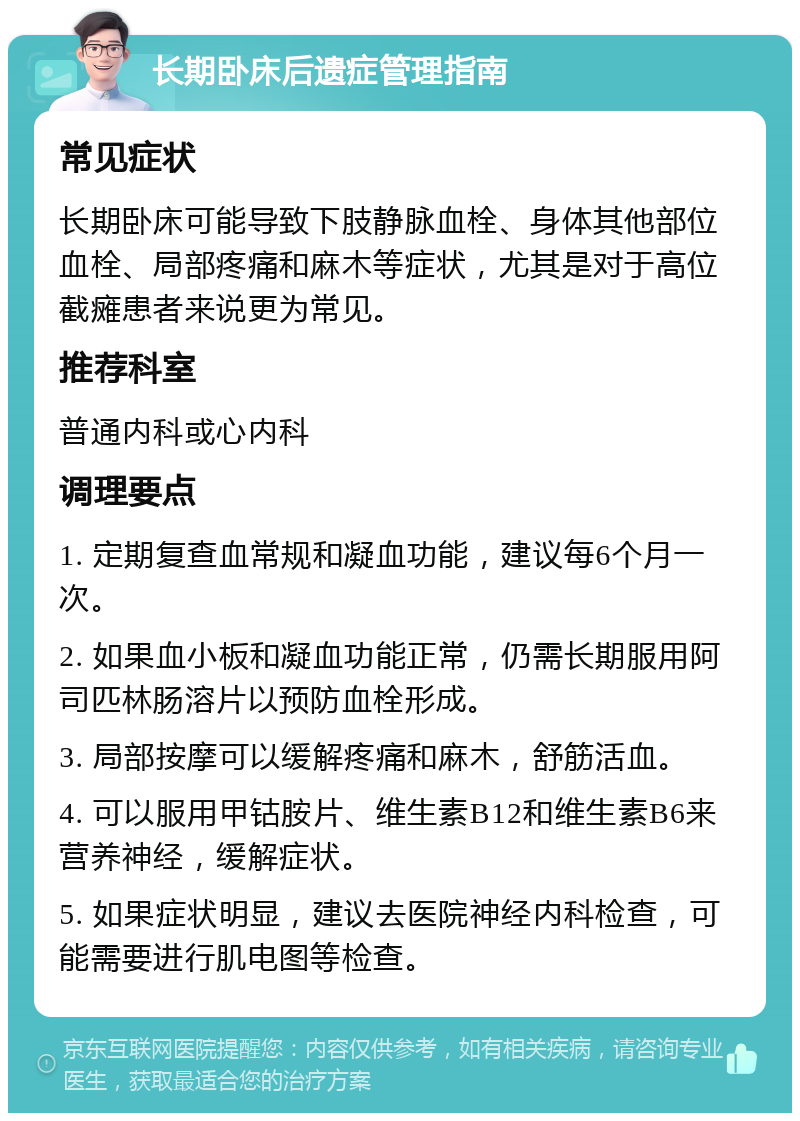 长期卧床后遗症管理指南 常见症状 长期卧床可能导致下肢静脉血栓、身体其他部位血栓、局部疼痛和麻木等症状，尤其是对于高位截瘫患者来说更为常见。 推荐科室 普通内科或心内科 调理要点 1. 定期复查血常规和凝血功能，建议每6个月一次。 2. 如果血小板和凝血功能正常，仍需长期服用阿司匹林肠溶片以预防血栓形成。 3. 局部按摩可以缓解疼痛和麻木，舒筋活血。 4. 可以服用甲钴胺片、维生素B12和维生素B6来营养神经，缓解症状。 5. 如果症状明显，建议去医院神经内科检查，可能需要进行肌电图等检查。