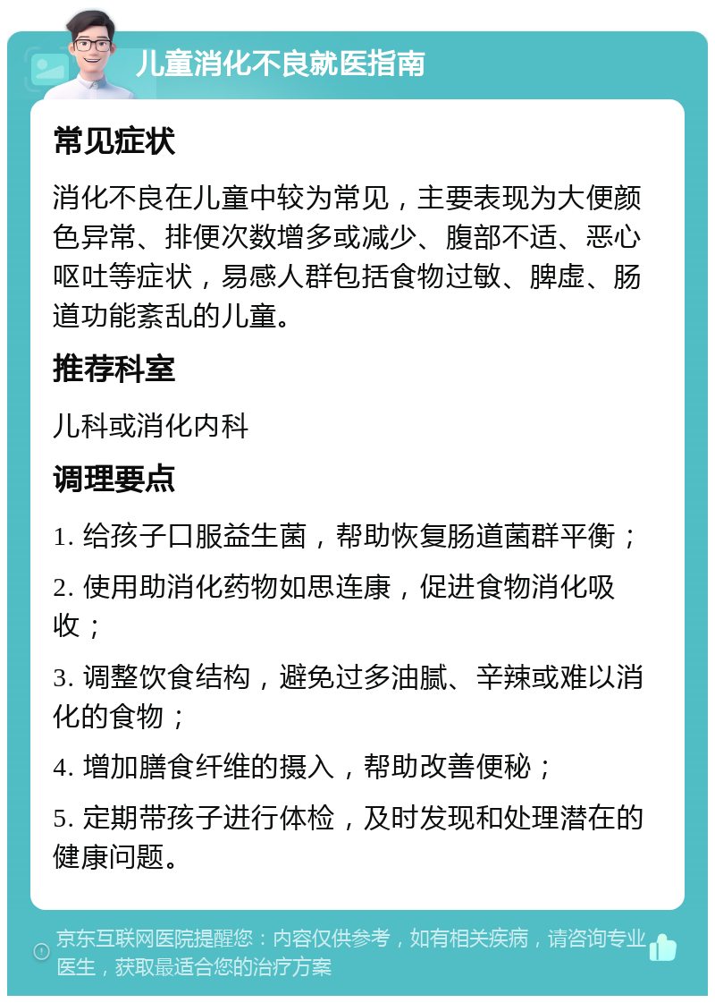 儿童消化不良就医指南 常见症状 消化不良在儿童中较为常见，主要表现为大便颜色异常、排便次数增多或减少、腹部不适、恶心呕吐等症状，易感人群包括食物过敏、脾虚、肠道功能紊乱的儿童。 推荐科室 儿科或消化内科 调理要点 1. 给孩子口服益生菌，帮助恢复肠道菌群平衡； 2. 使用助消化药物如思连康，促进食物消化吸收； 3. 调整饮食结构，避免过多油腻、辛辣或难以消化的食物； 4. 增加膳食纤维的摄入，帮助改善便秘； 5. 定期带孩子进行体检，及时发现和处理潜在的健康问题。