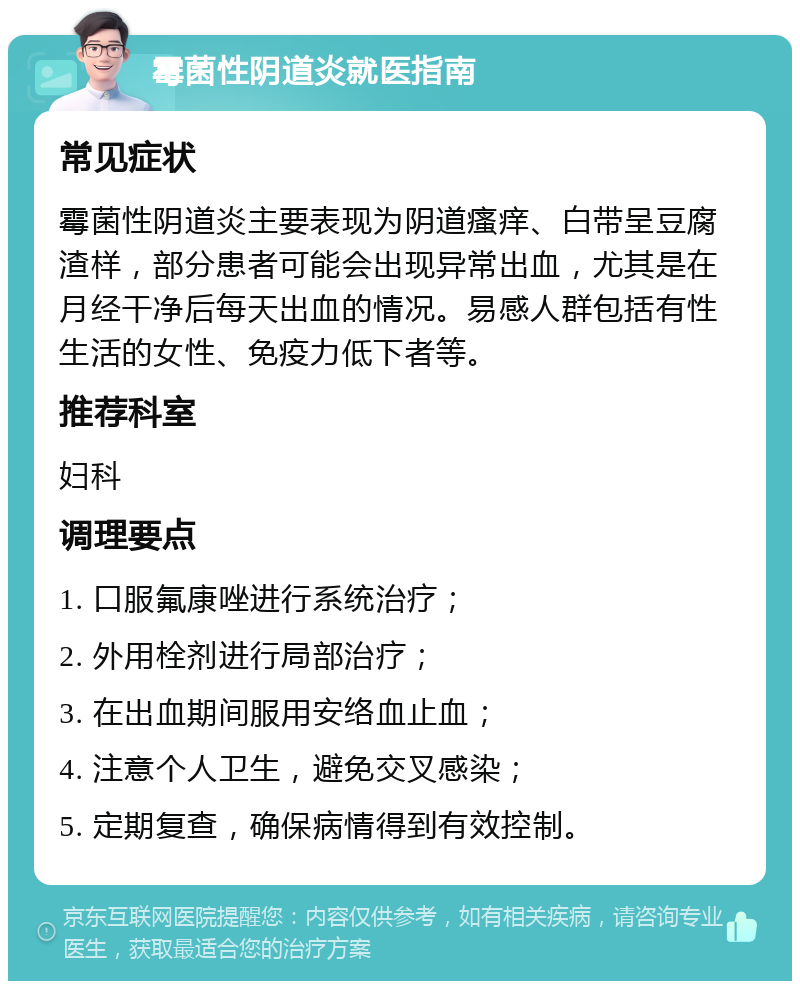 霉菌性阴道炎就医指南 常见症状 霉菌性阴道炎主要表现为阴道瘙痒、白带呈豆腐渣样，部分患者可能会出现异常出血，尤其是在月经干净后每天出血的情况。易感人群包括有性生活的女性、免疫力低下者等。 推荐科室 妇科 调理要点 1. 口服氟康唑进行系统治疗； 2. 外用栓剂进行局部治疗； 3. 在出血期间服用安络血止血； 4. 注意个人卫生，避免交叉感染； 5. 定期复查，确保病情得到有效控制。