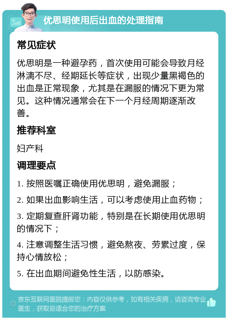 优思明使用后出血的处理指南 常见症状 优思明是一种避孕药，首次使用可能会导致月经淋漓不尽、经期延长等症状，出现少量黑褐色的出血是正常现象，尤其是在漏服的情况下更为常见。这种情况通常会在下一个月经周期逐渐改善。 推荐科室 妇产科 调理要点 1. 按照医嘱正确使用优思明，避免漏服； 2. 如果出血影响生活，可以考虑使用止血药物； 3. 定期复查肝肾功能，特别是在长期使用优思明的情况下； 4. 注意调整生活习惯，避免熬夜、劳累过度，保持心情放松； 5. 在出血期间避免性生活，以防感染。