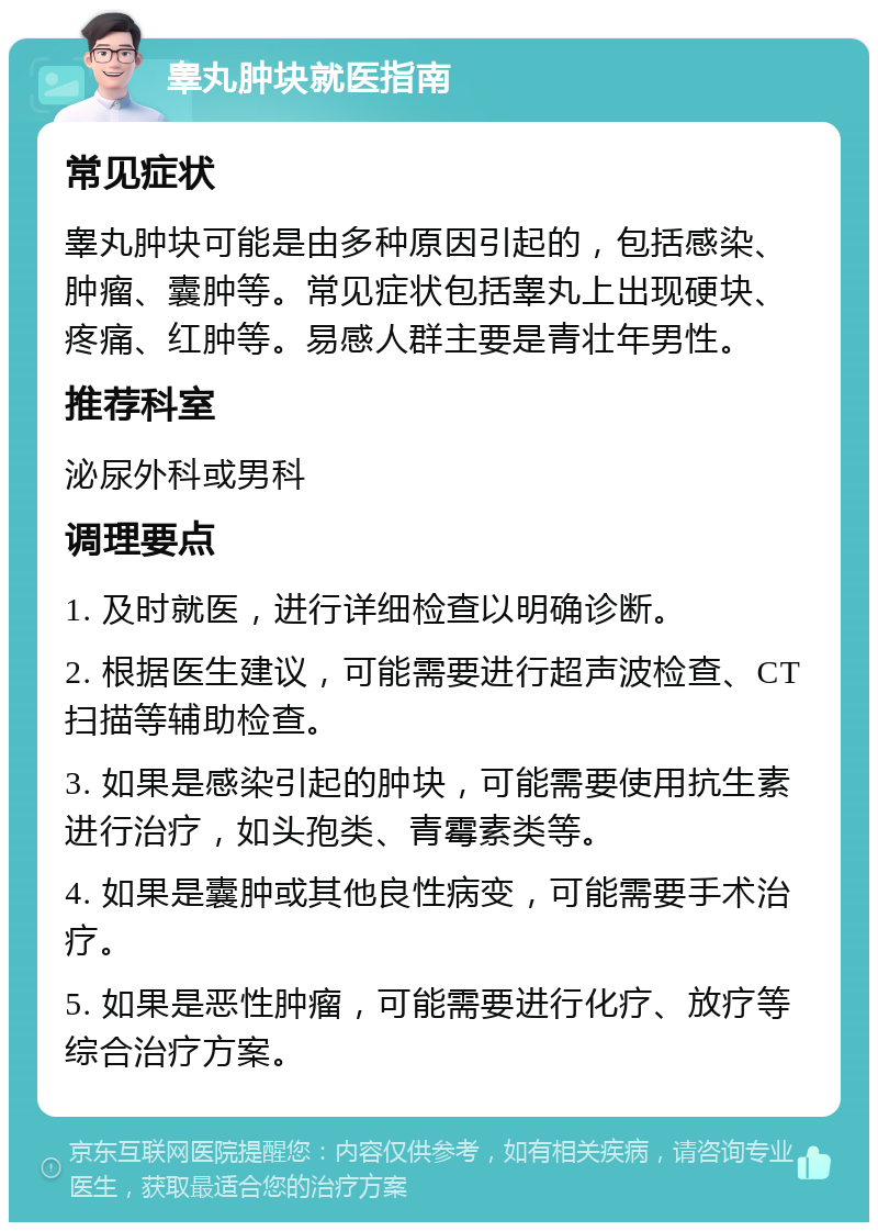 睾丸肿块就医指南 常见症状 睾丸肿块可能是由多种原因引起的，包括感染、肿瘤、囊肿等。常见症状包括睾丸上出现硬块、疼痛、红肿等。易感人群主要是青壮年男性。 推荐科室 泌尿外科或男科 调理要点 1. 及时就医，进行详细检查以明确诊断。 2. 根据医生建议，可能需要进行超声波检查、CT扫描等辅助检查。 3. 如果是感染引起的肿块，可能需要使用抗生素进行治疗，如头孢类、青霉素类等。 4. 如果是囊肿或其他良性病变，可能需要手术治疗。 5. 如果是恶性肿瘤，可能需要进行化疗、放疗等综合治疗方案。