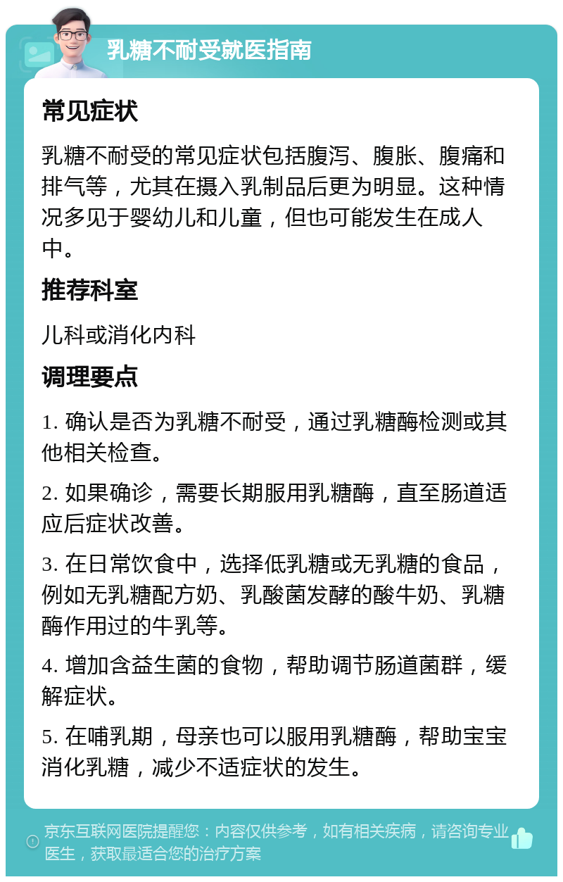 乳糖不耐受就医指南 常见症状 乳糖不耐受的常见症状包括腹泻、腹胀、腹痛和排气等，尤其在摄入乳制品后更为明显。这种情况多见于婴幼儿和儿童，但也可能发生在成人中。 推荐科室 儿科或消化内科 调理要点 1. 确认是否为乳糖不耐受，通过乳糖酶检测或其他相关检查。 2. 如果确诊，需要长期服用乳糖酶，直至肠道适应后症状改善。 3. 在日常饮食中，选择低乳糖或无乳糖的食品，例如无乳糖配方奶、乳酸菌发酵的酸牛奶、乳糖酶作用过的牛乳等。 4. 增加含益生菌的食物，帮助调节肠道菌群，缓解症状。 5. 在哺乳期，母亲也可以服用乳糖酶，帮助宝宝消化乳糖，减少不适症状的发生。