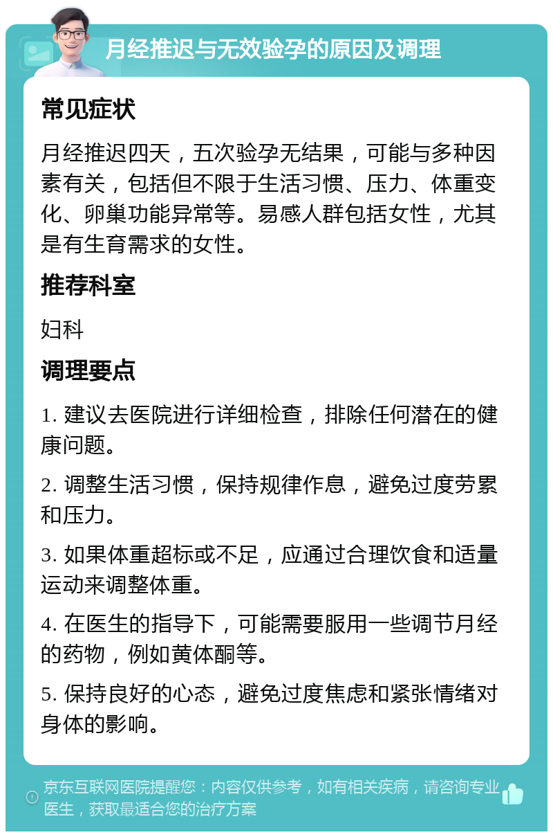 月经推迟与无效验孕的原因及调理 常见症状 月经推迟四天，五次验孕无结果，可能与多种因素有关，包括但不限于生活习惯、压力、体重变化、卵巢功能异常等。易感人群包括女性，尤其是有生育需求的女性。 推荐科室 妇科 调理要点 1. 建议去医院进行详细检查，排除任何潜在的健康问题。 2. 调整生活习惯，保持规律作息，避免过度劳累和压力。 3. 如果体重超标或不足，应通过合理饮食和适量运动来调整体重。 4. 在医生的指导下，可能需要服用一些调节月经的药物，例如黄体酮等。 5. 保持良好的心态，避免过度焦虑和紧张情绪对身体的影响。