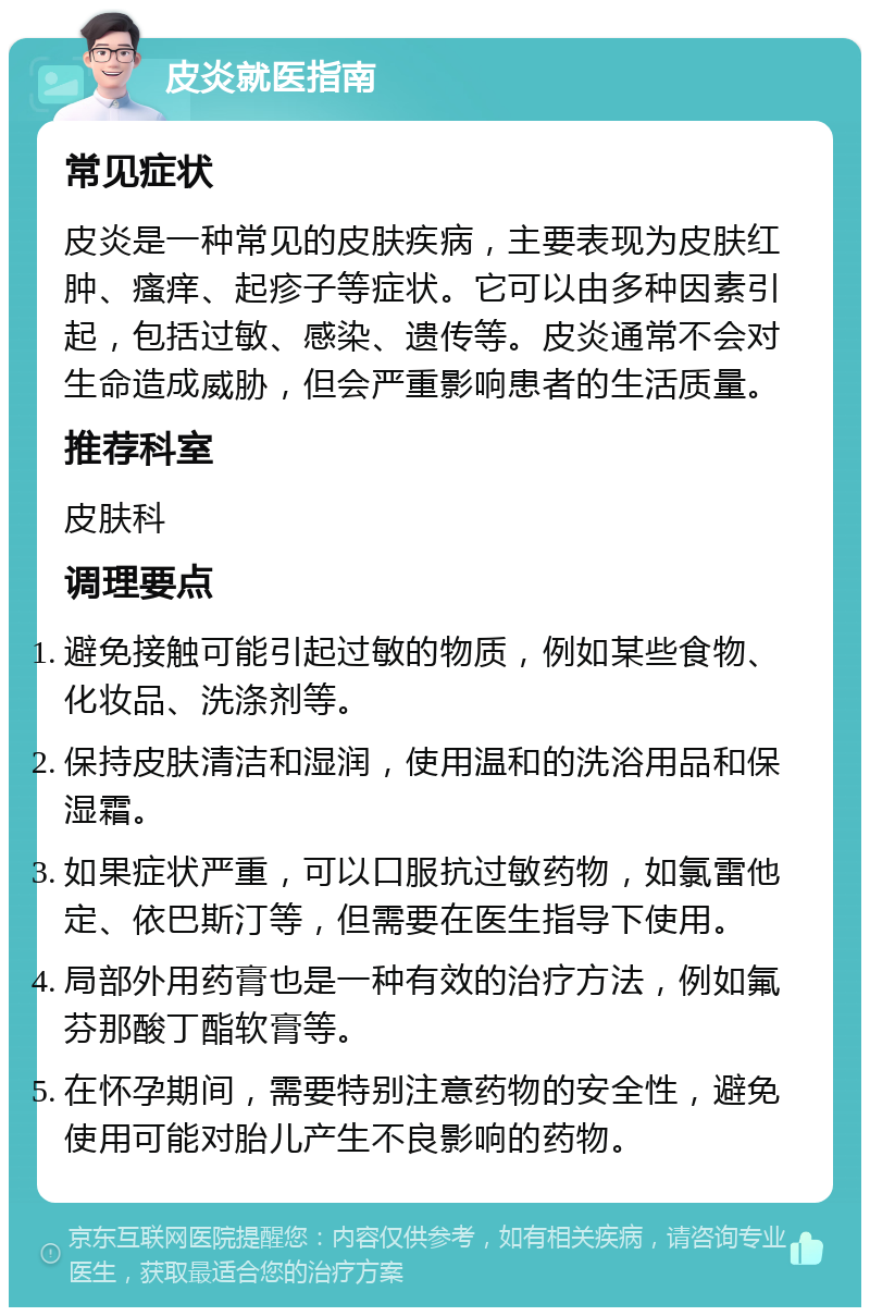 皮炎就医指南 常见症状 皮炎是一种常见的皮肤疾病，主要表现为皮肤红肿、瘙痒、起疹子等症状。它可以由多种因素引起，包括过敏、感染、遗传等。皮炎通常不会对生命造成威胁，但会严重影响患者的生活质量。 推荐科室 皮肤科 调理要点 避免接触可能引起过敏的物质，例如某些食物、化妆品、洗涤剂等。 保持皮肤清洁和湿润，使用温和的洗浴用品和保湿霜。 如果症状严重，可以口服抗过敏药物，如氯雷他定、依巴斯汀等，但需要在医生指导下使用。 局部外用药膏也是一种有效的治疗方法，例如氟芬那酸丁酯软膏等。 在怀孕期间，需要特别注意药物的安全性，避免使用可能对胎儿产生不良影响的药物。