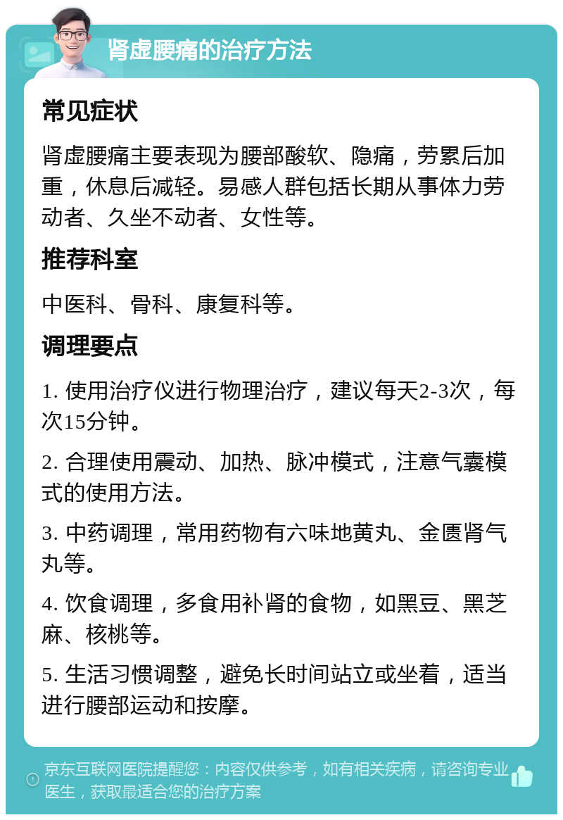 肾虚腰痛的治疗方法 常见症状 肾虚腰痛主要表现为腰部酸软、隐痛，劳累后加重，休息后减轻。易感人群包括长期从事体力劳动者、久坐不动者、女性等。 推荐科室 中医科、骨科、康复科等。 调理要点 1. 使用治疗仪进行物理治疗，建议每天2-3次，每次15分钟。 2. 合理使用震动、加热、脉冲模式，注意气囊模式的使用方法。 3. 中药调理，常用药物有六味地黄丸、金匮肾气丸等。 4. 饮食调理，多食用补肾的食物，如黑豆、黑芝麻、核桃等。 5. 生活习惯调整，避免长时间站立或坐着，适当进行腰部运动和按摩。