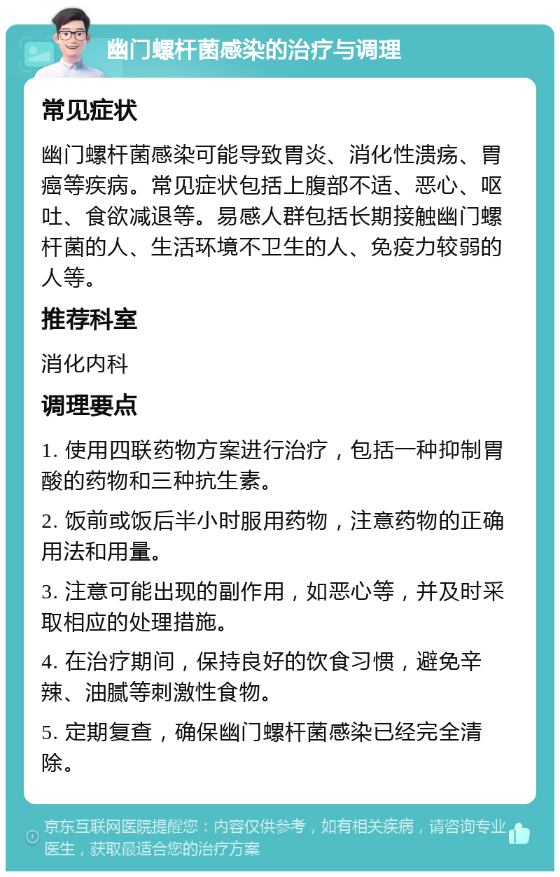 幽门螺杆菌感染的治疗与调理 常见症状 幽门螺杆菌感染可能导致胃炎、消化性溃疡、胃癌等疾病。常见症状包括上腹部不适、恶心、呕吐、食欲减退等。易感人群包括长期接触幽门螺杆菌的人、生活环境不卫生的人、免疫力较弱的人等。 推荐科室 消化内科 调理要点 1. 使用四联药物方案进行治疗，包括一种抑制胃酸的药物和三种抗生素。 2. 饭前或饭后半小时服用药物，注意药物的正确用法和用量。 3. 注意可能出现的副作用，如恶心等，并及时采取相应的处理措施。 4. 在治疗期间，保持良好的饮食习惯，避免辛辣、油腻等刺激性食物。 5. 定期复查，确保幽门螺杆菌感染已经完全清除。