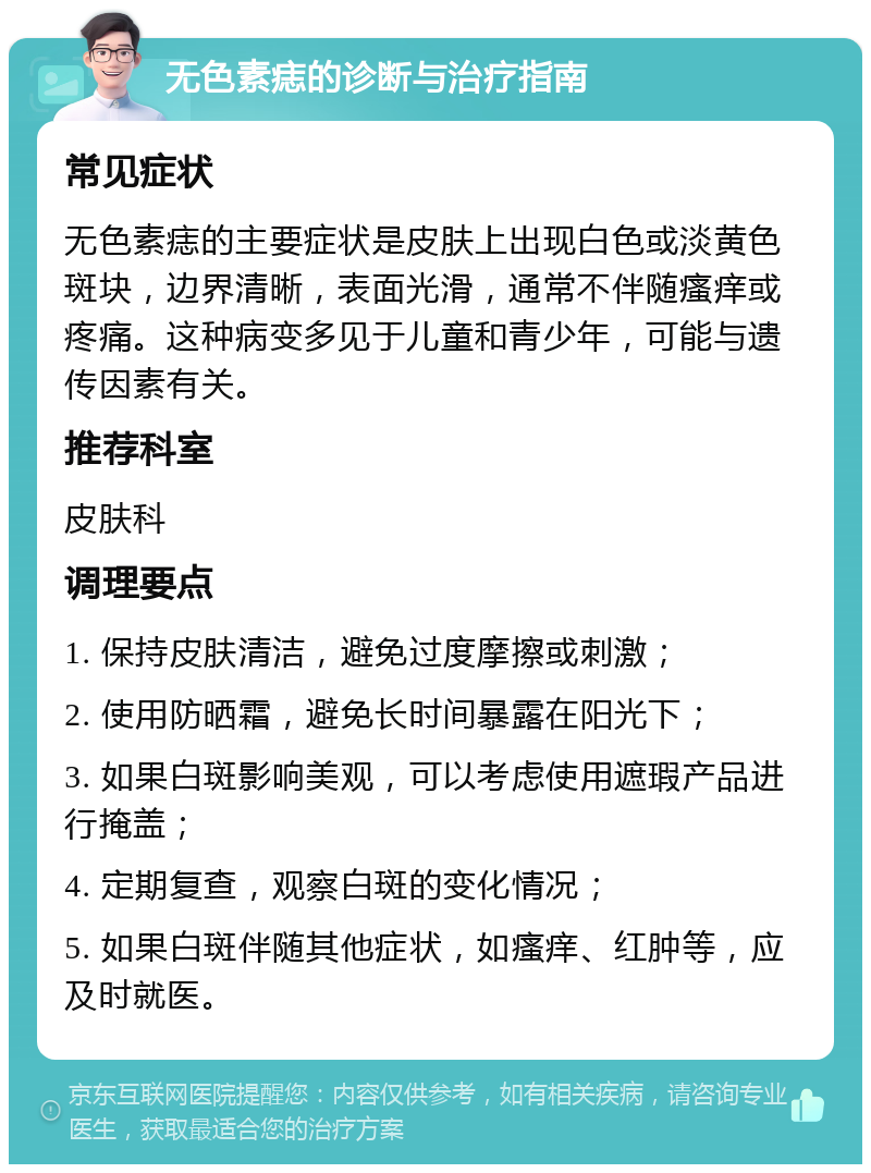 无色素痣的诊断与治疗指南 常见症状 无色素痣的主要症状是皮肤上出现白色或淡黄色斑块，边界清晰，表面光滑，通常不伴随瘙痒或疼痛。这种病变多见于儿童和青少年，可能与遗传因素有关。 推荐科室 皮肤科 调理要点 1. 保持皮肤清洁，避免过度摩擦或刺激； 2. 使用防晒霜，避免长时间暴露在阳光下； 3. 如果白斑影响美观，可以考虑使用遮瑕产品进行掩盖； 4. 定期复查，观察白斑的变化情况； 5. 如果白斑伴随其他症状，如瘙痒、红肿等，应及时就医。