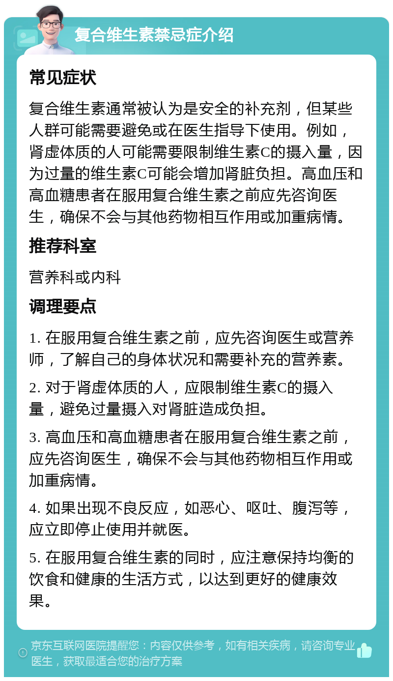 复合维生素禁忌症介绍 常见症状 复合维生素通常被认为是安全的补充剂，但某些人群可能需要避免或在医生指导下使用。例如，肾虚体质的人可能需要限制维生素C的摄入量，因为过量的维生素C可能会增加肾脏负担。高血压和高血糖患者在服用复合维生素之前应先咨询医生，确保不会与其他药物相互作用或加重病情。 推荐科室 营养科或内科 调理要点 1. 在服用复合维生素之前，应先咨询医生或营养师，了解自己的身体状况和需要补充的营养素。 2. 对于肾虚体质的人，应限制维生素C的摄入量，避免过量摄入对肾脏造成负担。 3. 高血压和高血糖患者在服用复合维生素之前，应先咨询医生，确保不会与其他药物相互作用或加重病情。 4. 如果出现不良反应，如恶心、呕吐、腹泻等，应立即停止使用并就医。 5. 在服用复合维生素的同时，应注意保持均衡的饮食和健康的生活方式，以达到更好的健康效果。