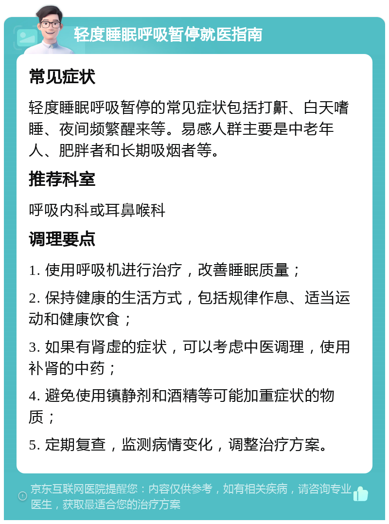 轻度睡眠呼吸暂停就医指南 常见症状 轻度睡眠呼吸暂停的常见症状包括打鼾、白天嗜睡、夜间频繁醒来等。易感人群主要是中老年人、肥胖者和长期吸烟者等。 推荐科室 呼吸内科或耳鼻喉科 调理要点 1. 使用呼吸机进行治疗，改善睡眠质量； 2. 保持健康的生活方式，包括规律作息、适当运动和健康饮食； 3. 如果有肾虚的症状，可以考虑中医调理，使用补肾的中药； 4. 避免使用镇静剂和酒精等可能加重症状的物质； 5. 定期复查，监测病情变化，调整治疗方案。