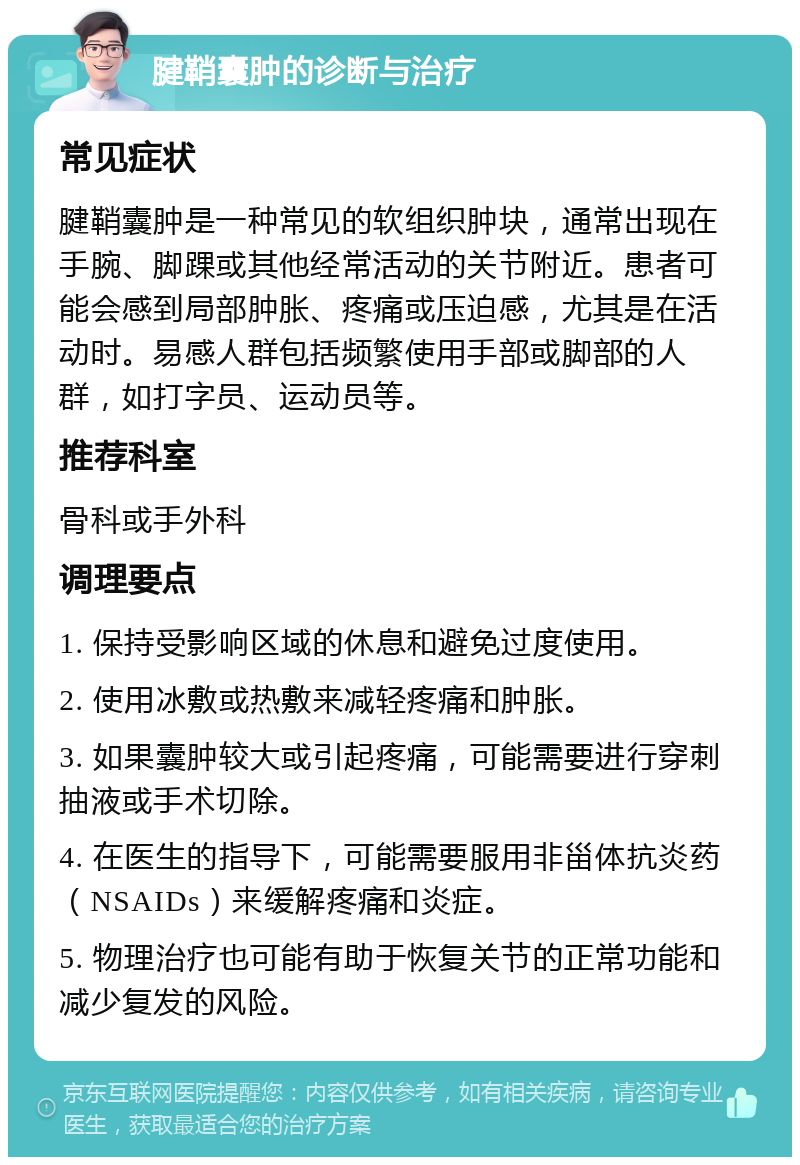 腱鞘囊肿的诊断与治疗 常见症状 腱鞘囊肿是一种常见的软组织肿块，通常出现在手腕、脚踝或其他经常活动的关节附近。患者可能会感到局部肿胀、疼痛或压迫感，尤其是在活动时。易感人群包括频繁使用手部或脚部的人群，如打字员、运动员等。 推荐科室 骨科或手外科 调理要点 1. 保持受影响区域的休息和避免过度使用。 2. 使用冰敷或热敷来减轻疼痛和肿胀。 3. 如果囊肿较大或引起疼痛，可能需要进行穿刺抽液或手术切除。 4. 在医生的指导下，可能需要服用非甾体抗炎药（NSAIDs）来缓解疼痛和炎症。 5. 物理治疗也可能有助于恢复关节的正常功能和减少复发的风险。