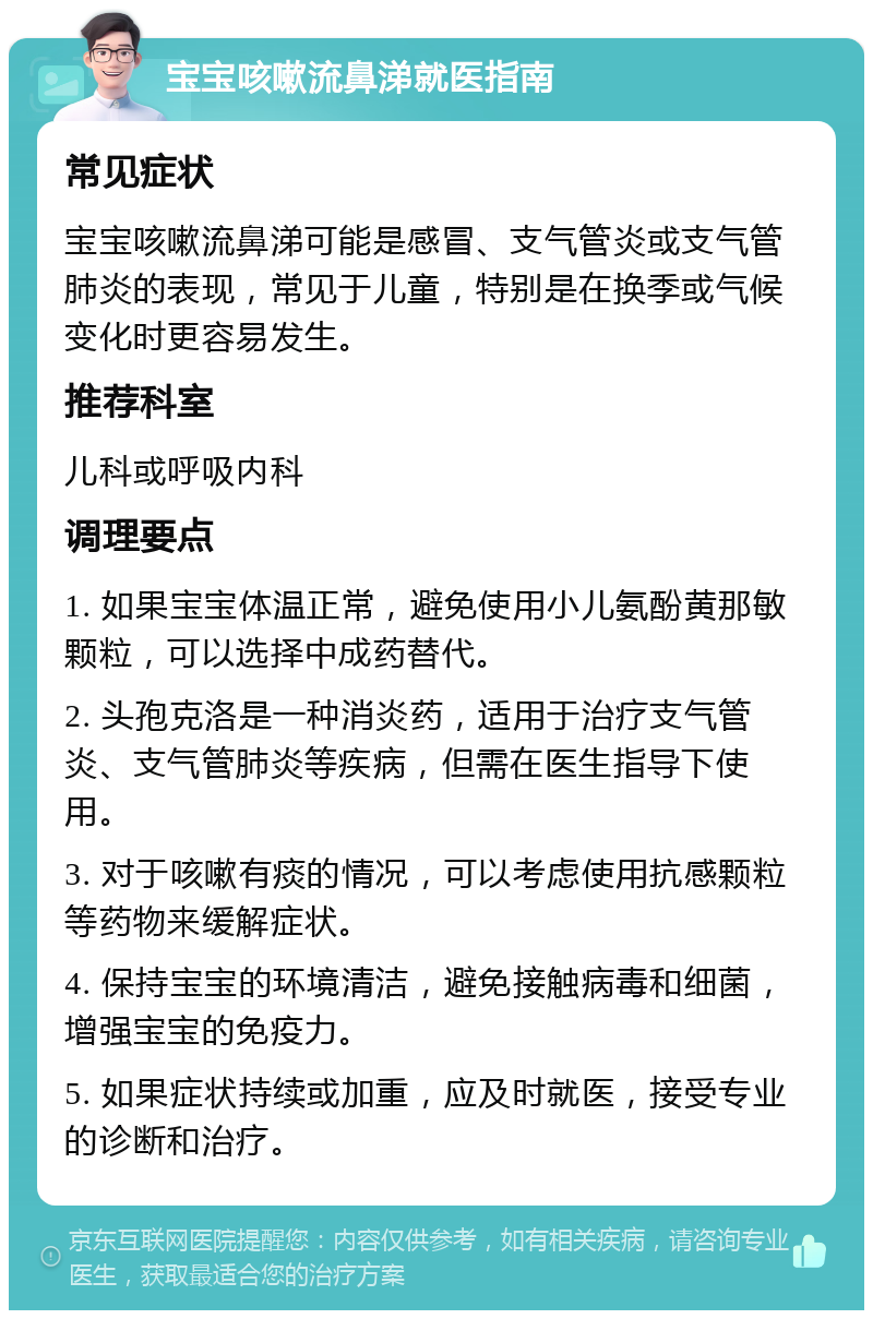 宝宝咳嗽流鼻涕就医指南 常见症状 宝宝咳嗽流鼻涕可能是感冒、支气管炎或支气管肺炎的表现，常见于儿童，特别是在换季或气候变化时更容易发生。 推荐科室 儿科或呼吸内科 调理要点 1. 如果宝宝体温正常，避免使用小儿氨酚黄那敏颗粒，可以选择中成药替代。 2. 头孢克洛是一种消炎药，适用于治疗支气管炎、支气管肺炎等疾病，但需在医生指导下使用。 3. 对于咳嗽有痰的情况，可以考虑使用抗感颗粒等药物来缓解症状。 4. 保持宝宝的环境清洁，避免接触病毒和细菌，增强宝宝的免疫力。 5. 如果症状持续或加重，应及时就医，接受专业的诊断和治疗。