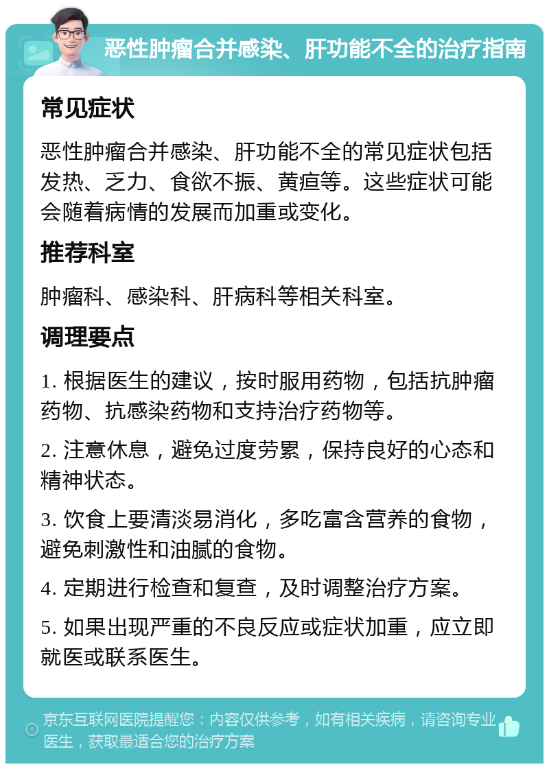 恶性肿瘤合并感染、肝功能不全的治疗指南 常见症状 恶性肿瘤合并感染、肝功能不全的常见症状包括发热、乏力、食欲不振、黄疸等。这些症状可能会随着病情的发展而加重或变化。 推荐科室 肿瘤科、感染科、肝病科等相关科室。 调理要点 1. 根据医生的建议，按时服用药物，包括抗肿瘤药物、抗感染药物和支持治疗药物等。 2. 注意休息，避免过度劳累，保持良好的心态和精神状态。 3. 饮食上要清淡易消化，多吃富含营养的食物，避免刺激性和油腻的食物。 4. 定期进行检查和复查，及时调整治疗方案。 5. 如果出现严重的不良反应或症状加重，应立即就医或联系医生。