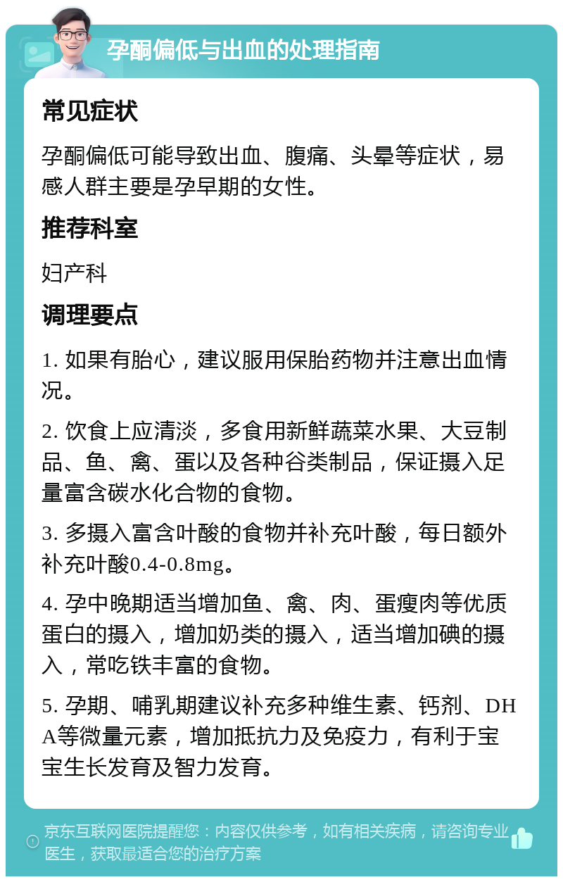 孕酮偏低与出血的处理指南 常见症状 孕酮偏低可能导致出血、腹痛、头晕等症状，易感人群主要是孕早期的女性。 推荐科室 妇产科 调理要点 1. 如果有胎心，建议服用保胎药物并注意出血情况。 2. 饮食上应清淡，多食用新鲜蔬菜水果、大豆制品、鱼、禽、蛋以及各种谷类制品，保证摄入足量富含碳水化合物的食物。 3. 多摄入富含叶酸的食物并补充叶酸，每日额外补充叶酸0.4-0.8mg。 4. 孕中晚期适当增加鱼、禽、肉、蛋瘦肉等优质蛋白的摄入，增加奶类的摄入，适当增加碘的摄入，常吃铁丰富的食物。 5. 孕期、哺乳期建议补充多种维生素、钙剂、DHA等微量元素，增加抵抗力及免疫力，有利于宝宝生长发育及智力发育。